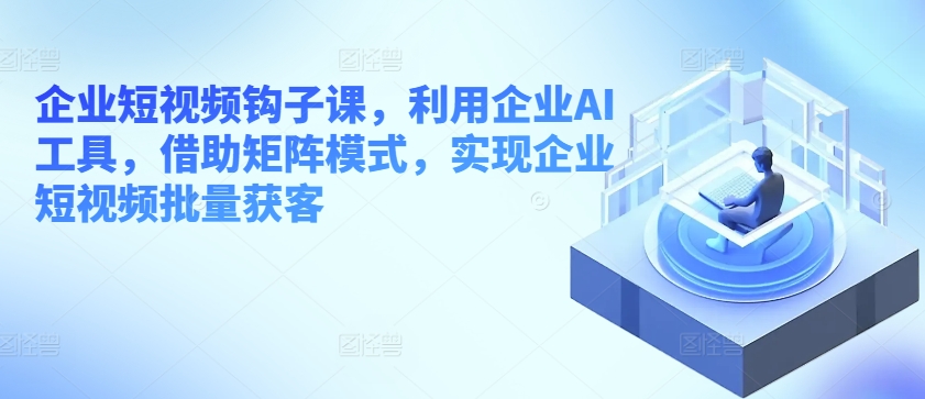 企业短视频钩子课,利用企业AI工具,借助矩阵模式,实现企业短视频批量获客-赚金金-技能学习分享