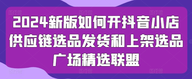 2024新版如何开抖音小店供应链选品发货和上架选品广场精选联盟-赚金金-技能学习分享