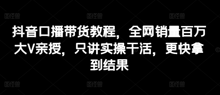 抖音口播带货教程，全网销量百万大V亲授，只讲实操干活，更快拿到结果-赚金金-技能学习分享