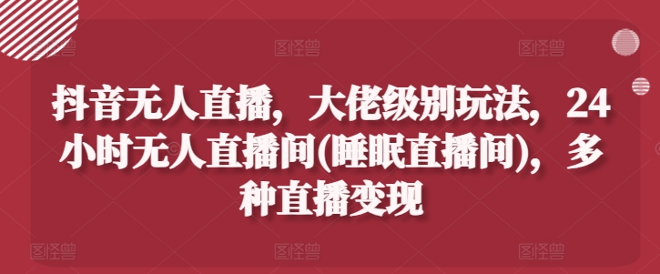 抖音无人直播，大佬级别玩法，24小时无人直播间(睡眠直播间)，多种直播变现【揭秘】-赚金金-技能学习分享