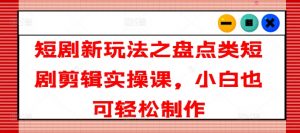 短剧新玩法之盘点类短剧剪辑实操课,小白也可轻松制作-赚金金-技能学习分享