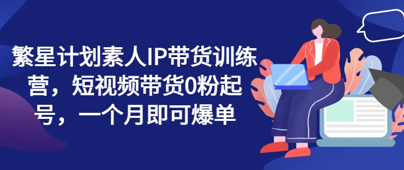 繁星计划素人IP带货训练营，短视频带货0粉起号，一个月即可爆单-赚金金-技能学习分享