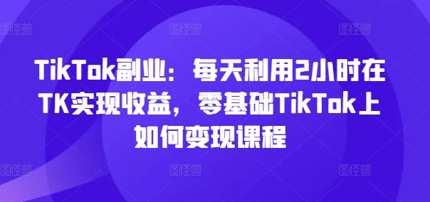TikTok副业：每天利用2小时在TK实现收益，零基础TikTok上如何变现课程-赚金金-技能学习分享