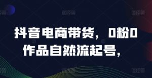 抖音电商带货,0粉0作品自然流起号,热销20多万人的抖音课程的经验分享-赚金金-技能学习分享