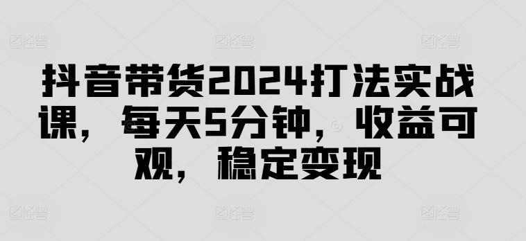 抖音带货2024打法实战课，每天5分钟，收益可观，稳定变现【揭秘】-赚金金-技能学习分享