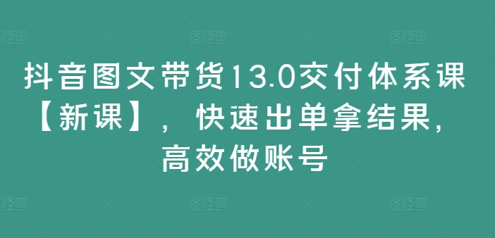 抖音图文带货13.0交付体系课【新课】，快速出单拿结果，高效做账号-赚金金-技能学习分享