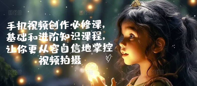 手机视频创作必修课，基础和进阶知识课程，让你更从容自信地掌控视频拍摄-赚金金-技能学习分享
