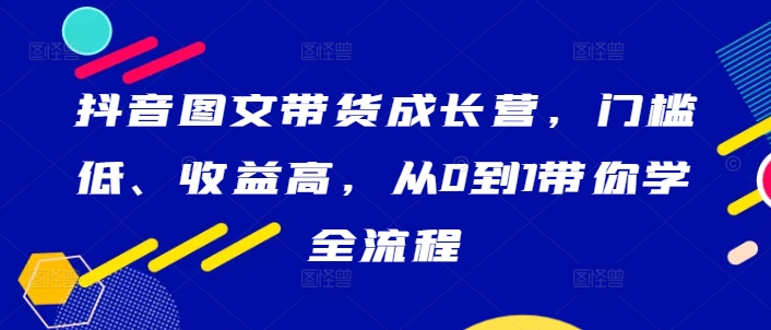 抖音图文带货成长营，门槛低、收益高，从0到1带你学全流程-赚金金-技能学习分享