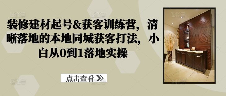 装修建材起号&获客训练营，​清晰落地的本地同城获客打法，小白从0到1落地实操-赚金金-技能学习分享
