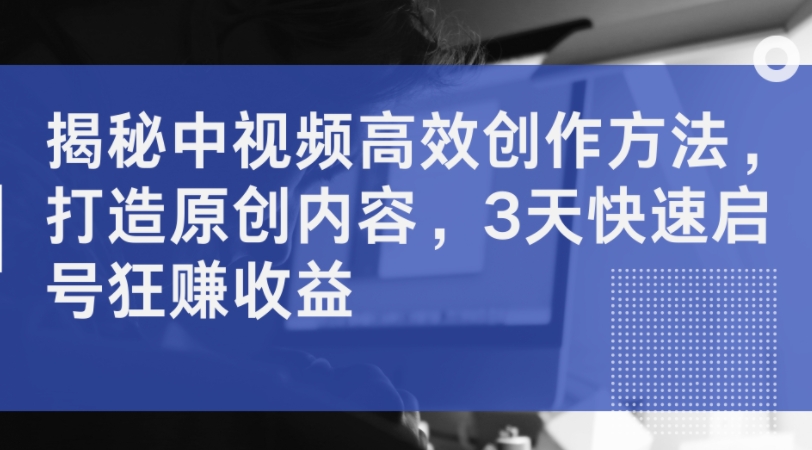 揭秘中视频高效创作方法,打造原创内容,3天快速启号狂赚收益-赚金金-技能学习分享
