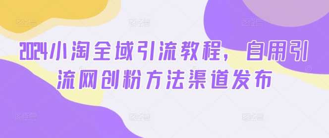 2024小淘全域引流教程，自用引流网创粉方法渠道发布-赚金金-技能学习分享