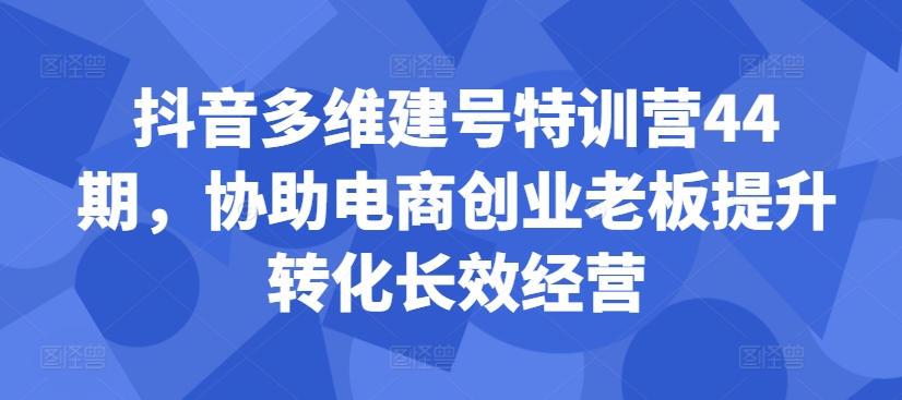 抖音多维建号特训营44期，协助电商创业老板提升转化长效经营-赚金金-技能学习分享