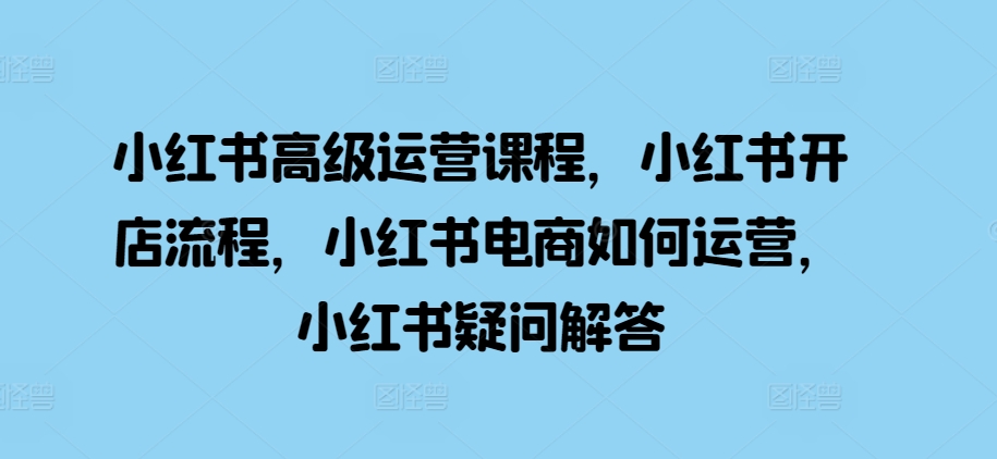 小红书高级运营课程，小红书开店流程，小红书电商如何运营，小红书疑问解答-赚金金-技能学习分享