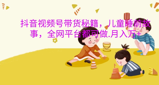 抖音视频号带货秘籍，儿童睡前故事，全网平台都可做，月入过W【揭秘】-赚金金-技能学习分享