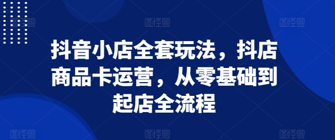 抖音小店全套玩法,抖店商品卡运营,从零基础到起店全流程-赚金金-技能学习分享