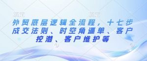 外贸底层逻辑全流程,十七步成交法则、时空角逼单、客户挖潜、客户维护等-赚金金-技能学习分享