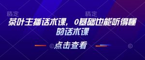 茶叶主播话术课,0基础也能听得懂的话术课-赚金金-技能学习分享