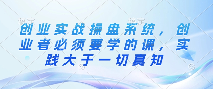 创业实战操盘系统,创业者必须要学的课,实践大于一切真知-赚金金-技能学习分享