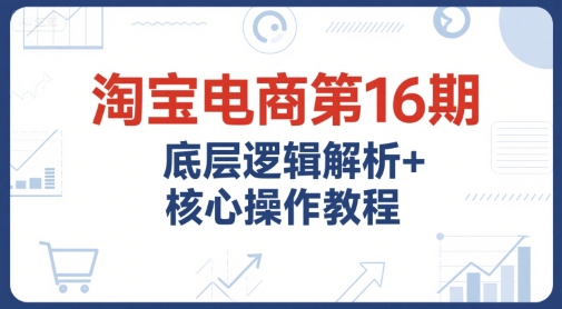 淘宝电商第16期，底层逻辑解析+核心操作教程，运营、推广提升能力的必学课程+配套资料-赚金金-技能学习分享